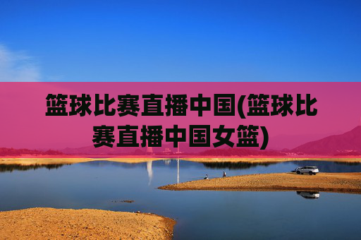篮球比赛直播中国(篮球比赛直播中国女篮)
