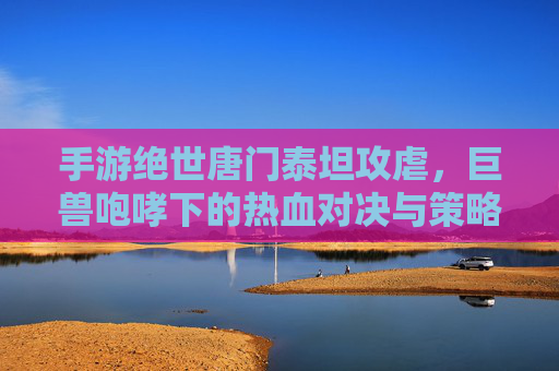 手游绝世唐门泰坦攻虐，巨兽咆哮下的热血对决与策略博弈，手游绝世唐门泰坦攻虐，巨兽咆哮中的热血对决与策略博弈