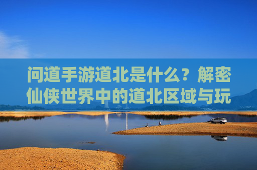问道手游道北是什么？解密仙侠世界中的道北区域与玩法，问道手游道北是什么？解密仙侠世界中的道北区域与玩法