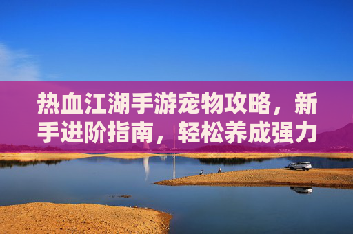 热血江湖手游宠物攻略，新手进阶指南，轻松养成强力神宠，热血江湖手游宠物攻略，新手进阶指南，轻松养成强力神宠