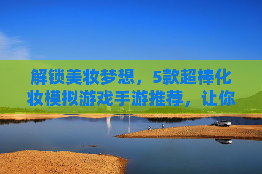 解锁美妆梦想，5款超棒化妆模拟游戏手游推荐，让你在家也能玩转时尚！解锁美妆梦想，5款超棒化妆模拟游戏手游推荐，让你在家也能玩转时尚！