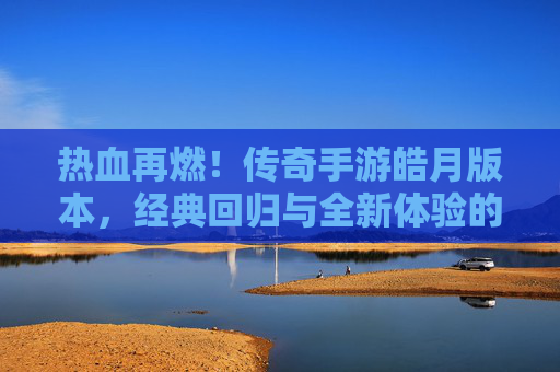热血再燃！传奇手游皓月版本，经典回归与全新体验的完美融合，热血再燃！传奇手游皓月版本，经典回归与全新体验的完美融合