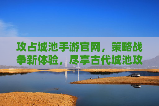 攻占城池手游官网，策略战争新体验，尽享古代城池攻防的刺激与策略深度，攻占城池手游官网，策略战争新体验，尽享古代城池攻防的刺激与策略深度