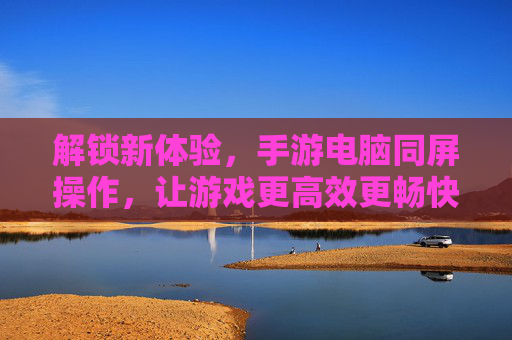解锁新体验,手游电脑同屏操作,让游戏更高效更畅快,手游电脑同屏操作,解锁高效畅快新体验