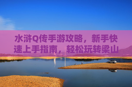水浒Q传手游攻略，新手快速上手指南，轻松玩转梁山世界，水浒Q传手游新手攻略，快速上手指南，轻松玩转梁山世界
