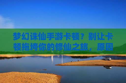 梦幻诛仙手游卡顿?别让卡顿拖垮你的修仙之旅,原因分析与优化攻略,梦幻诛仙手游卡顿?别让卡顿拖垮你的修仙之旅,原因分析与优化攻略