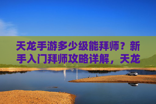 天龙手游多少级能拜师？新手入门拜师攻略详解，天龙手游多少级能拜师？新手入门拜师攻略详解