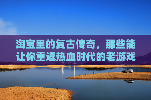 淘宝里的复古传奇,那些能让你重返热血时代的老游戏,淘宝复古传奇,重返热血时代的老游戏