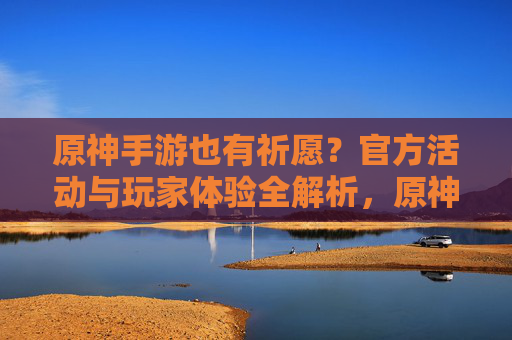 原神手游也有祈愿？官方活动与玩家体验全解析，原神手游也有祈愿？官方活动与玩家体验全解析