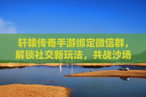 轩辕传奇手游绑定微信群,解锁社交新玩法,共战沙场!轩辕传奇手游绑定微信群,解锁社交新玩法,共战沙场!