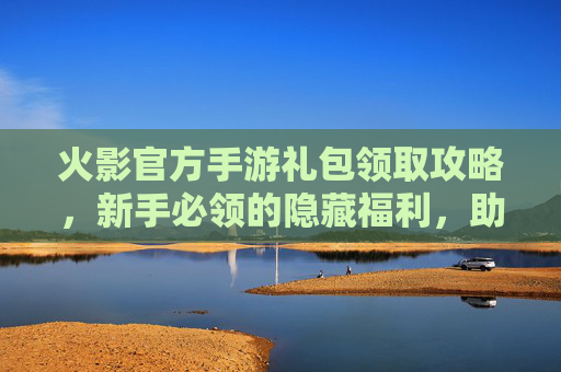 火影官方手游礼包领取攻略，新手必领的隐藏福利，助力角色成长与体验提升！火影官方手游礼包领取攻略，新手必领的隐藏福利，助力角色成长与体验提升