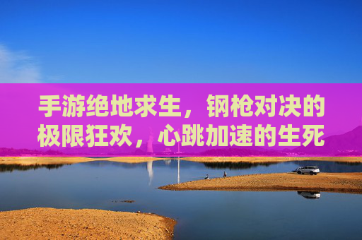 手游绝地求生,钢枪对决的极限狂欢,心跳加速的生死博弈,手游绝地求生,钢枪对决的极限狂欢,心跳加速的生死博弈