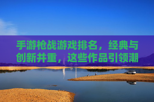 手游枪战游戏排名,经典与创新并重,这些作品引领潮流,手游枪战游戏排名,经典与创新并重,这些作品引领潮流