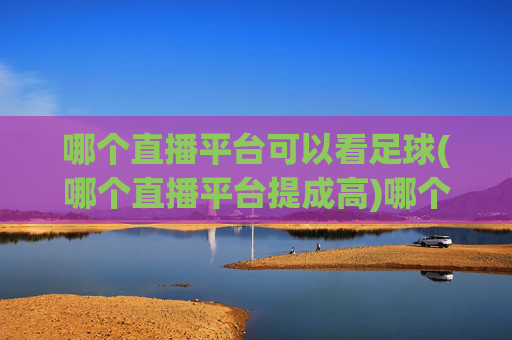 哪个直播平台可以看足球(哪个直播平台提成高)哪个直播平台可以看足球且提成高？