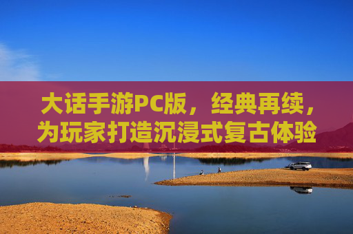 大话手游PC版，经典再续，为玩家打造沉浸式复古体验，大话手游PC版经典再续 沉浸式复古体验