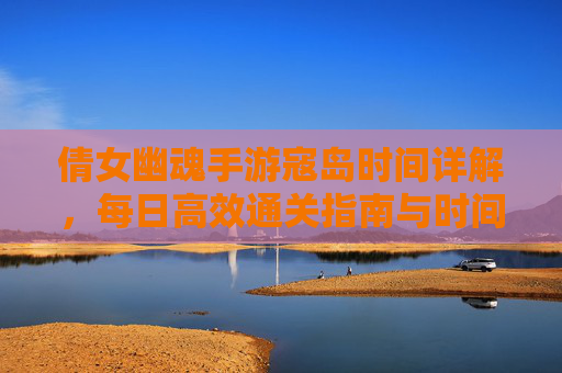 倩女幽魂手游寇岛时间详解，每日高效通关指南与时间安排策略，倩女幽魂手游寇岛时间详解，每日高效通关指南与时间安排策略