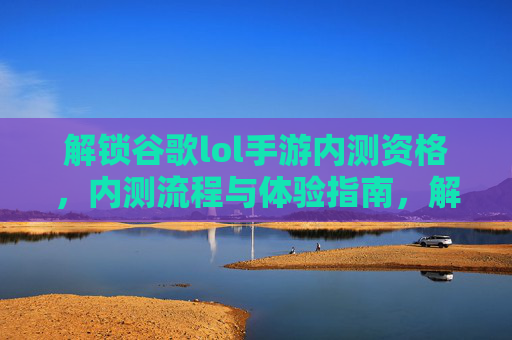 解锁谷歌lol手游内测资格，内测流程与体验指南，解锁谷歌LOL手游内测资格，内测流程与体验指南