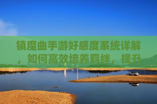 镇魔曲手游好感度系统详解,如何高效培养羁绊,提升游戏体验,镇魔曲手游好感度系统详解,高效培养羁绊,提升游戏体验