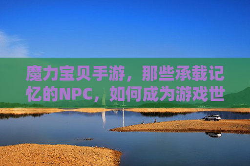 魔力宝贝手游，那些承载记忆的NPC，如何成为游戏世界的灵魂？魔力宝贝手游，那些承载记忆的NPC，如何成为游戏世界的灵魂？