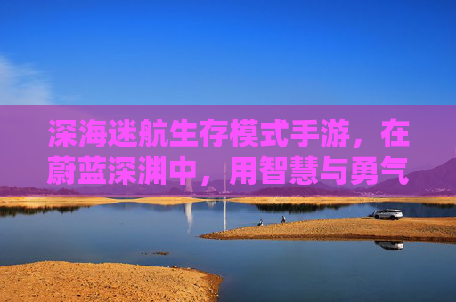 深海迷航生存模式手游,在蔚蓝深渊中,用智慧与勇气对抗生存极限,深海迷航生存模式手游,蔚蓝深渊的智慧与勇气生存极限挑战
