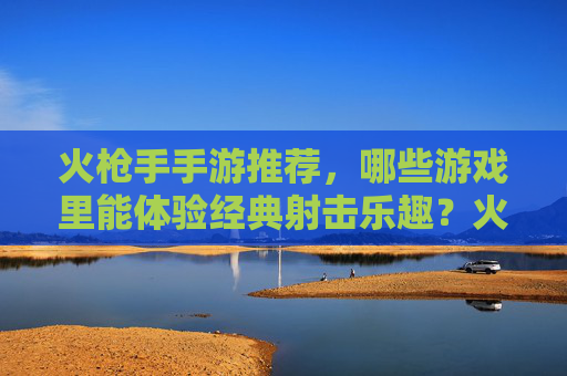 火枪手手游推荐,哪些游戏里能体验经典射击乐趣?火枪手手游推荐,哪些游戏能体验经典射击乐趣?