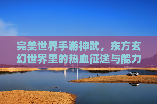 完美世界手游神武，东方玄幻世界里的热血征途与能力升华