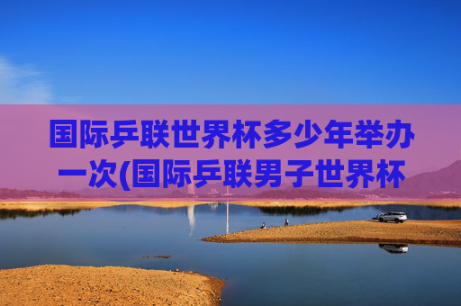 国际乒联世界杯多少年举办一次(国际乒联男子世界杯)