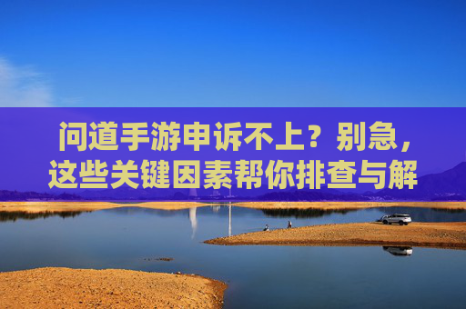 问道手游申诉不上？别急，这些关键因素帮你排查与解决，问道手游申诉不上？别急，这些关键因素帮你排查与解决
