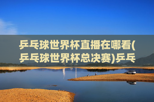 乒乓球世界杯直播在哪看(乒乓球世界杯总决赛)乒乓球世界杯直播在哪看(乒乓球世界杯总决赛)
