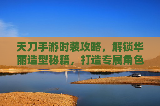 天刀手游时装攻略,解锁华丽造型秘籍,打造专属角色风采,天刀手游时装攻略,解锁华丽造型秘籍,打造专属角色风采