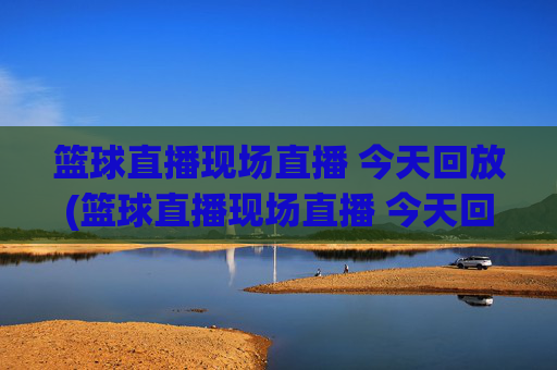 篮球直播现场直播 今天回放(篮球直播现场直播 今天回放视频)