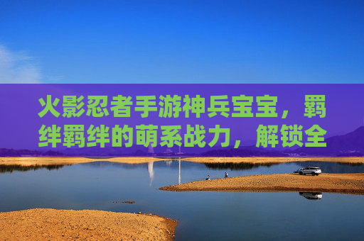 火影忍者手游神兵宝宝，羁绊羁绊的萌系战力，解锁全新羁绊体验，火影忍者手游神兵宝宝，羁绊赋能萌系战力，解锁全新体验