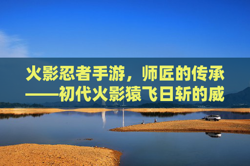 火影忍者手游，师匠的传承——初代火影猿飞日斩的威严与教育之道，火影忍者手游，师匠的传承——初代火影猿飞日斩的威严与教育之道