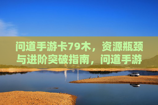 问道手游卡79木，资源瓶颈与进阶突破指南，问道手游卡79木，资源瓶颈解析与进阶突破指南