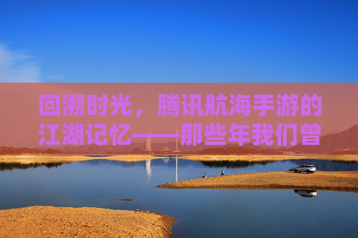 回溯时光，腾讯航海手游的江湖记忆——那些年我们曾扬起的风帆，回溯时光，腾讯航海手游的江湖记忆——那些年我们曾扬起的风帆