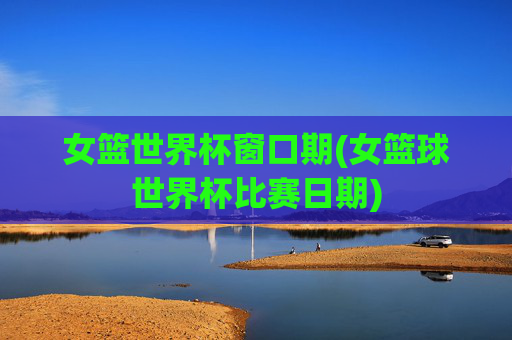 女篮世界杯窗口期(女篮球世界杯比赛日期)