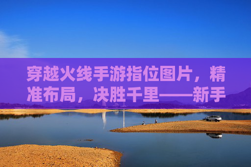 穿越火线手游指位图片,精准布局,决胜千里——新手必备的地图战术指南,穿越火线手游指位图片,精准布局,决胜千里——新手必备的地图战术指南