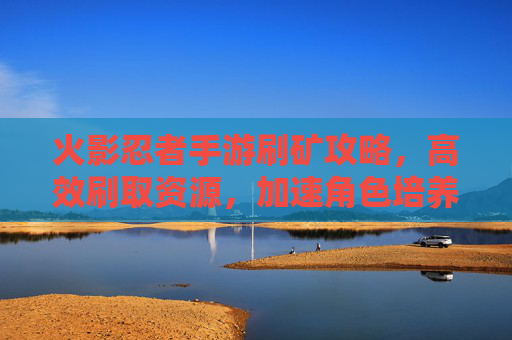 火影忍者手游刷矿攻略，高效刷取资源，加速角色培养的秘籍，火影忍者手游高效刷矿攻略，加速角色培养的实用秘籍