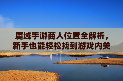 魔域手游商人位置全解析,新手也能轻松找到游戏内关键NPC,魔域手游商人位置全解析,新手也能轻松锁定关键NPC