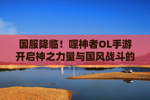 国服降临！噬神者OL手游开启神之力量与国风战斗的全新体验，国服降临！噬神者OL手游开启神之力量与国风战斗的全新体验