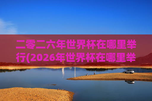 二零二六年世界杯在哪里举行(2026年世界杯在哪里举行)