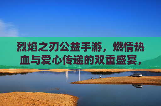 烈焰之刃公益手游，燃情热血与爱心传递的双重盛宴，烈焰之刃公益手游，燃情热血与爱心传递的双重盛宴