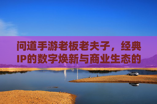 问道手游老板老夫子，经典IP的数字焕新与商业生态的深耕，问道手游老夫子，经典IP的数字焕新与商业生态的深耕