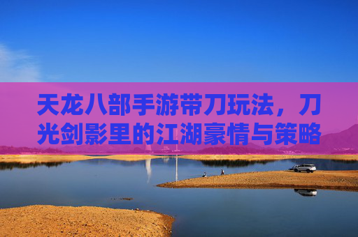 天龙八部手游带刀玩法，刀光剑影里的江湖豪情与策略博弈，天龙八部手游带刀玩法，刀光剑影里的江湖豪情与策略博弈