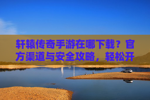 轩辕传奇手游在哪下载？官方渠道与安全攻略，轻松开启热血传奇之旅，轩辕传奇手游在哪下载？官方渠道与安全攻略，轻松开启热血传奇之旅