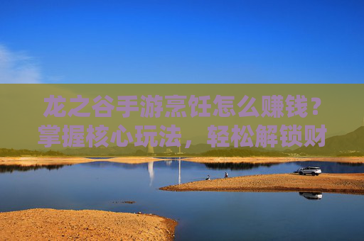 龙之谷手游烹饪怎么赚钱？掌握核心玩法，轻松解锁财富新路径，龙之谷手游烹饪怎么赚钱？掌握核心玩法，轻松解锁财富新路径