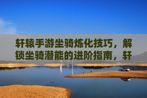 轩辕手游坐骑炼化技巧,解锁坐骑潜能的进阶指南,轩辕手游坐骑炼化技巧,解锁坐骑潜能的进阶指南