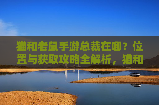 猫和老鼠手游总裁在哪？位置与获取攻略全解析，猫和老鼠手游总裁在哪？位置与获取攻略全解析