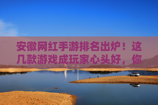 安徽网红手游排名出炉！这几款游戏成玩家心头好，你玩过几款？
