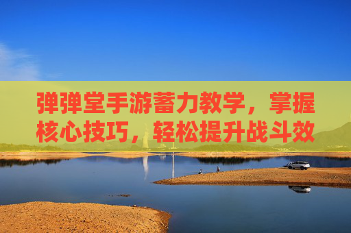 弹弹堂手游蓄力教学，掌握核心技巧，轻松提升战斗效率！弹弹堂手游蓄力教学，掌握核心技巧，轻松提升战斗效率